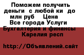 Поможем получить деньги, с любой ки, до 3 млн руб. › Цена ­ 15 - Все города Услуги » Бухгалтерия и финансы   . Карелия респ.